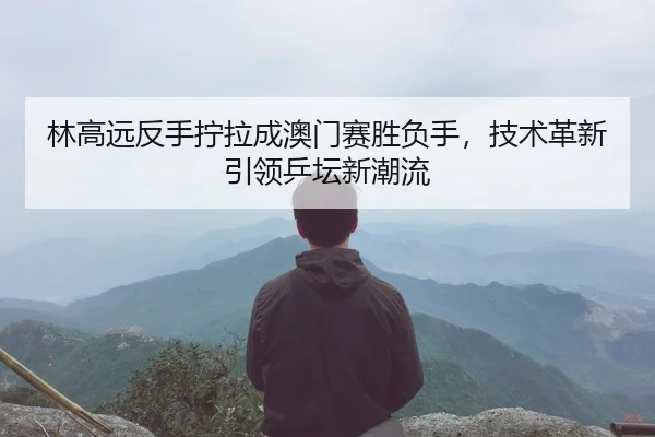 林高远反手拧拉成澳门赛胜负手，技术革新引领乒坛新潮流