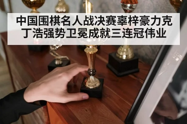 中国围棋名人战决赛辜梓豪力克丁浩强势卫冕成就三连冠伟业